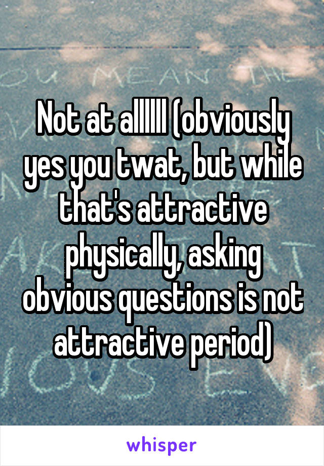 Not at allllll (obviously yes you twat, but while that's attractive physically, asking obvious questions is not attractive period)