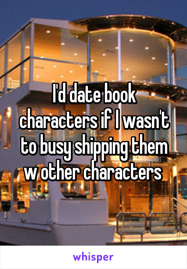 I'd date book characters if I wasn't to busy shipping them w other characters 