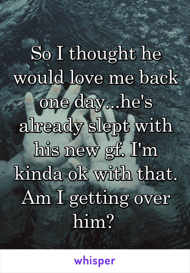 So I thought he would love me back one day...he's already slept with his new gf. I'm kinda ok with that. Am I getting over him? 