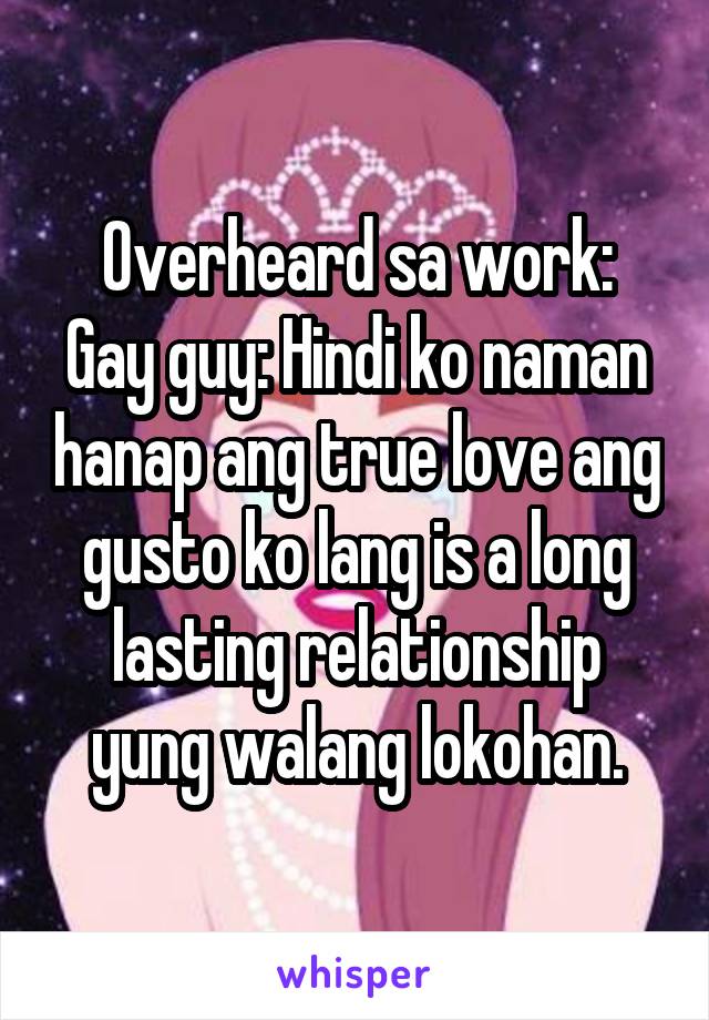 Overheard sa work:
Gay guy: Hindi ko naman hanap ang true love ang gusto ko lang is a long lasting relationship yung walang lokohan.