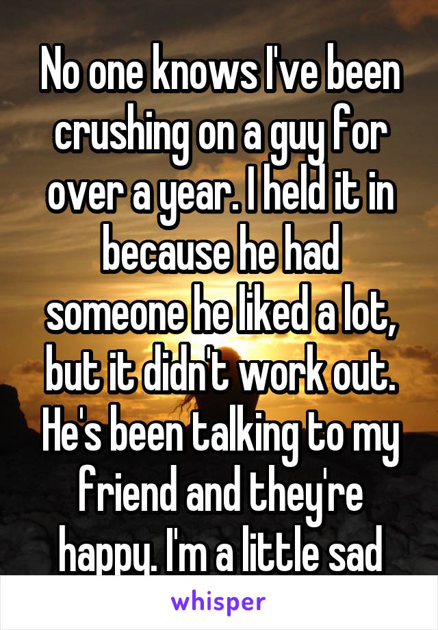 No one knows I've been crushing on a guy for over a year. I held it in because he had someone he liked a lot, but it didn't work out. He's been talking to my friend and they're happy. I'm a little sad