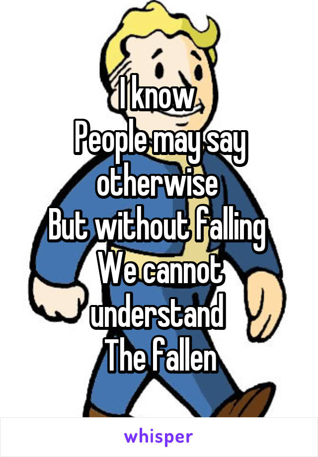 I know 
People may say otherwise 
But without falling 
We cannot understand 
The fallen