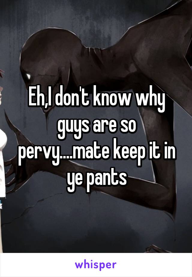 Eh,I don't know why guys are so pervy....mate keep it in ye pants