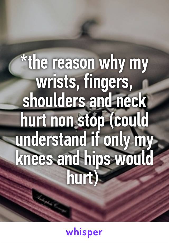 *the reason why my wrists, fingers, shoulders and neck hurt non stop (could understand if only my knees and hips would hurt) 