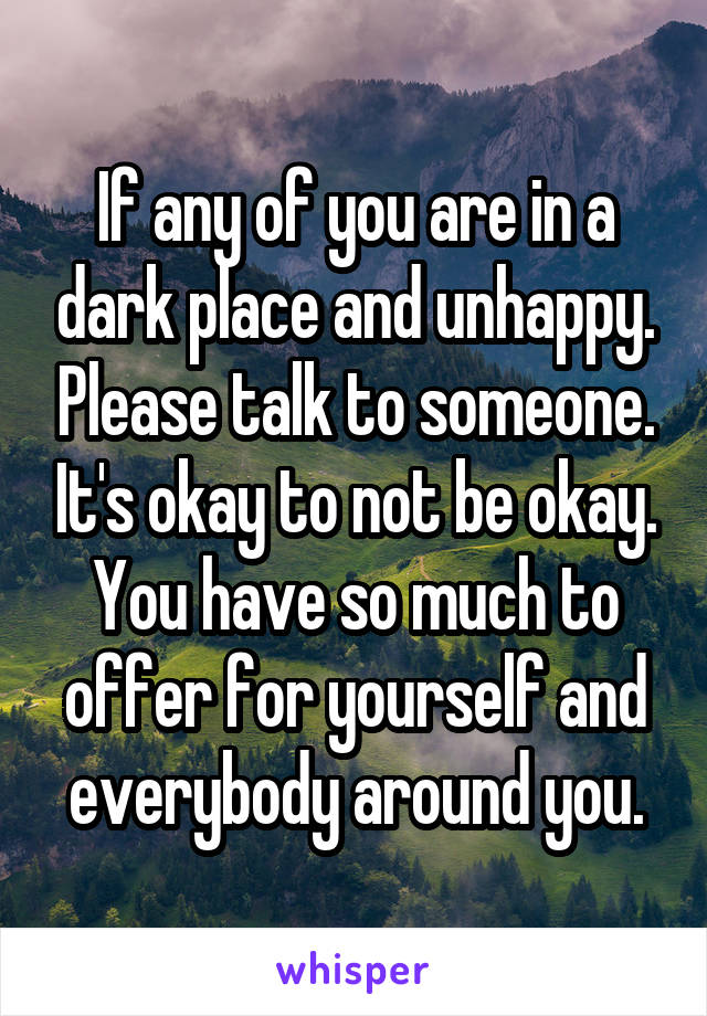 If any of you are in a dark place and unhappy. Please talk to someone. It's okay to not be okay. You have so much to offer for yourself and everybody around you.