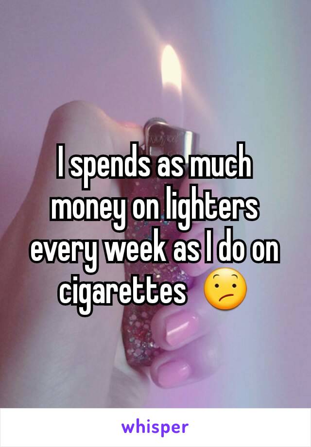 I spends as much money on lighters every week as I do on cigarettes  😕