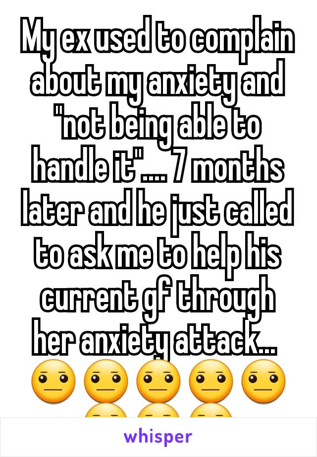 My ex used to complain about my anxiety and "not being able to handle it".... 7 months later and he just called to ask me to help his current gf through her anxiety attack... 
😐😐😐😐😐😐😐😐