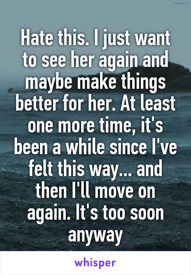 Hate this. I just want to see her again and maybe make things better for her. At least one more time, it's been a while since I've felt this way... and then I'll move on again. It's too soon anyway