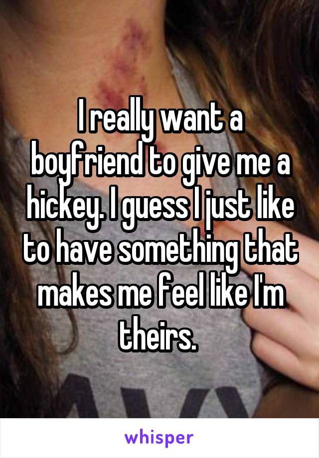 I really want a boyfriend to give me a hickey. I guess I just like to have something that makes me feel like I'm theirs. 