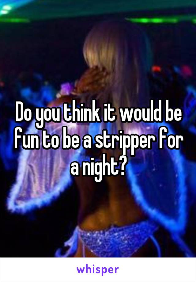 Do you think it would be fun to be a stripper for a night?