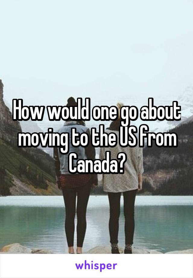 How would one go about moving to the US from Canada?