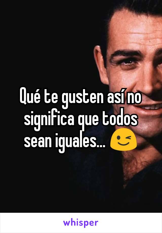 Qué te gusten así no significa que todos sean iguales... 😉