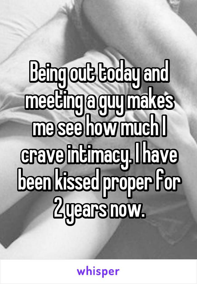 Being out today and meeting a guy makes me see how much I crave intimacy. I have been kissed proper for 2 years now.