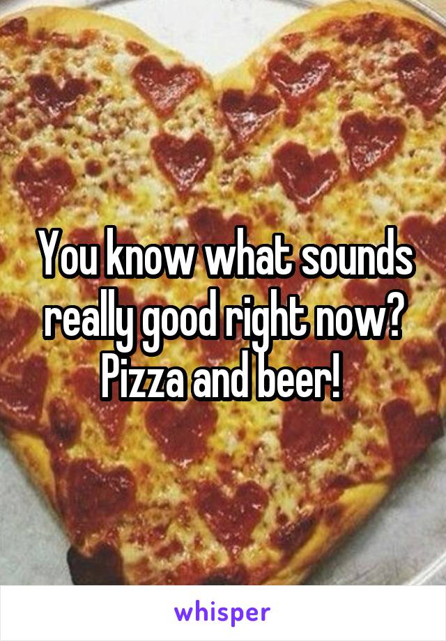 You know what sounds really good right now? Pizza and beer! 