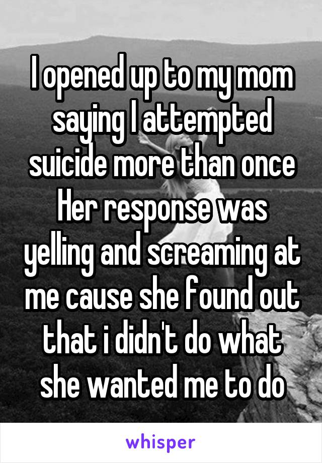 I opened up to my mom saying I attempted suicide more than once
Her response was yelling and screaming at me cause she found out that i didn't do what she wanted me to do