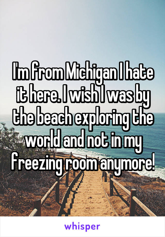 I'm from Michigan I hate it here. I wish I was by the beach exploring the world and not in my freezing room anymore!