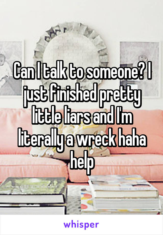 Can I talk to someone? I just finished pretty little liars and I'm literally a wreck haha help