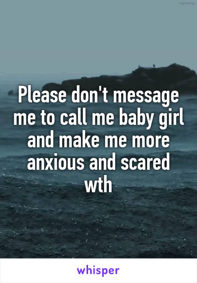 Please don't message me to call me baby girl and make me more anxious and scared wth