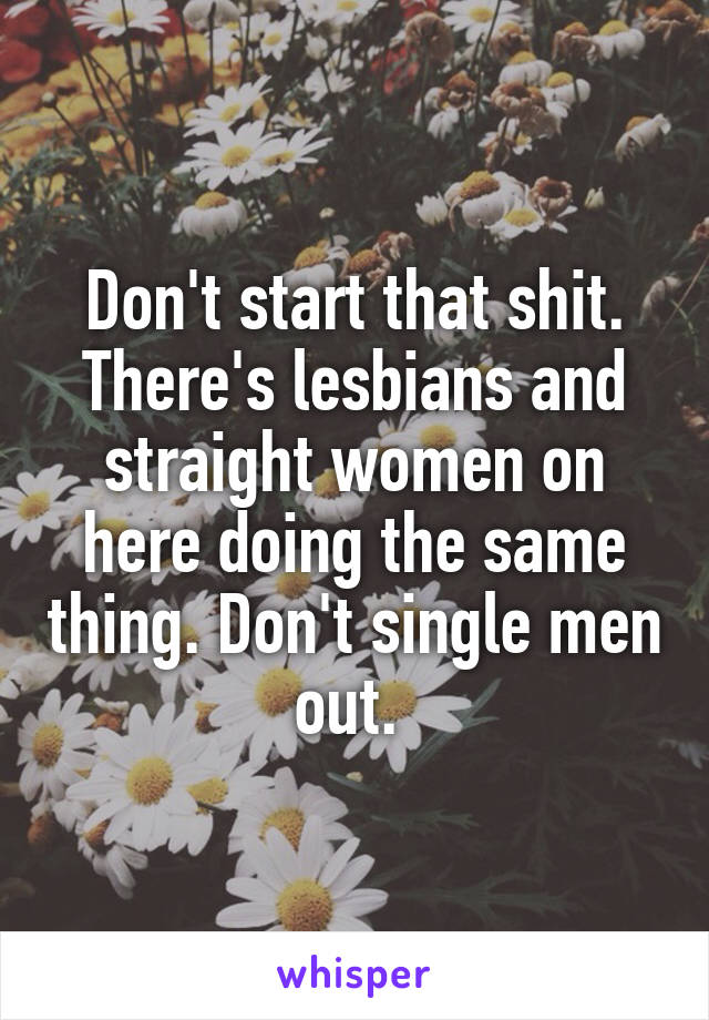 Don't start that shit. There's lesbians and straight women on here doing the same thing. Don't single men out. 