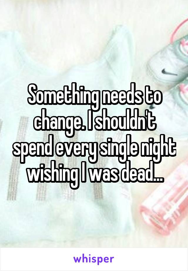 Something needs to change. I shouldn't spend every single night wishing I was dead...