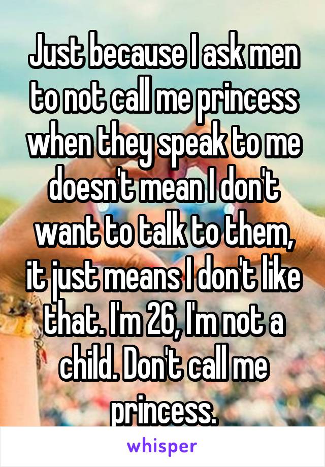 Just because I ask men to not call me princess when they speak to me doesn't mean I don't want to talk to them, it just means I don't like that. I'm 26, I'm not a child. Don't call me princess.