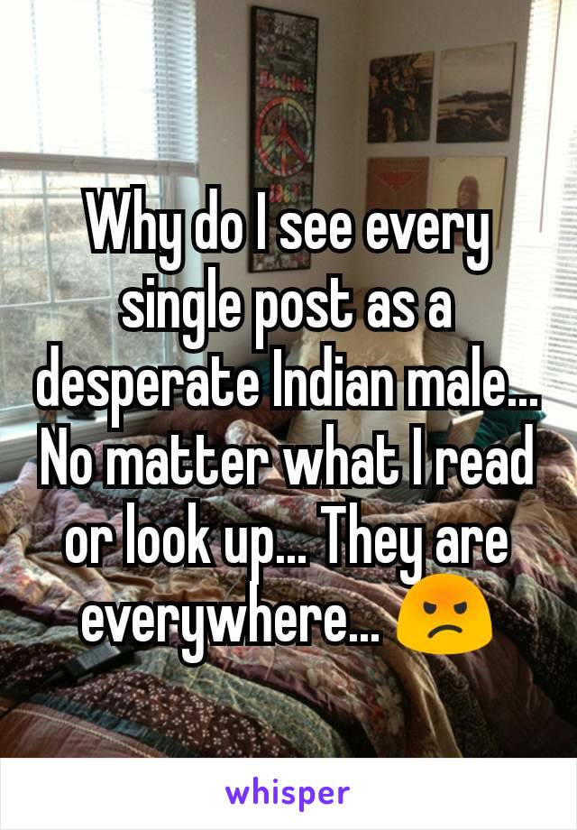 Why do I see every single post as a desperate Indian male... No matter what I read or look up... They are everywhere... 😡