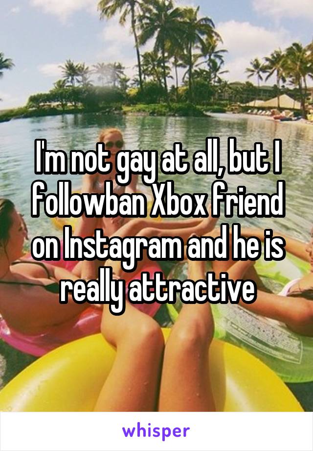 I'm not gay at all, but I followban Xbox friend on Instagram and he is really attractive