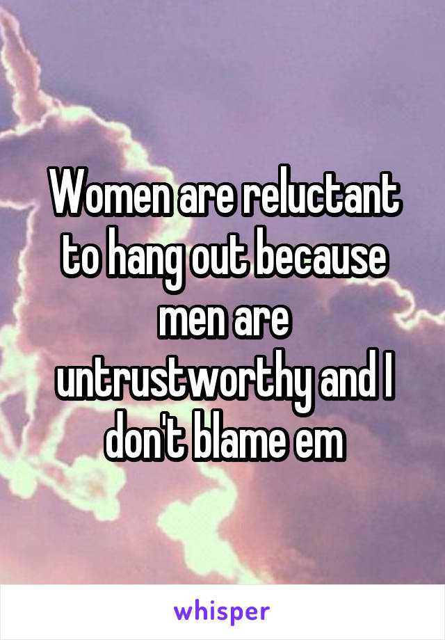 Women are reluctant to hang out because men are untrustworthy and I don't blame em