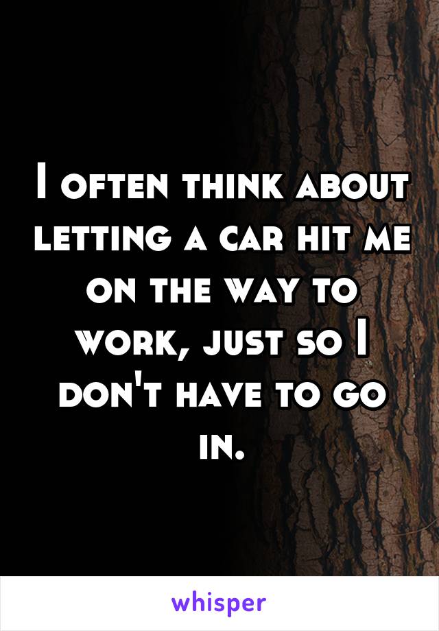 I often think about letting a car hit me on the way to work, just so I don't have to go in.