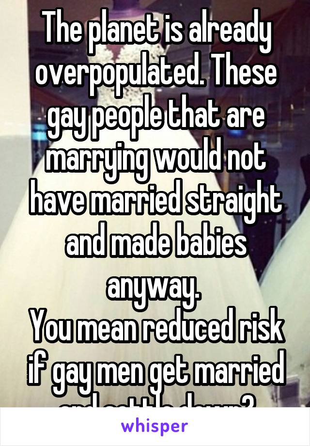 The planet is already overpopulated. These gay people that are marrying would not have married straight and made babies anyway. 
You mean reduced risk if gay men get married and settle down?