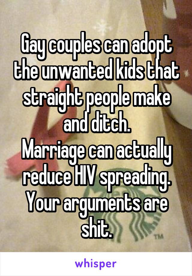 Gay couples can adopt the unwanted kids that straight people make and ditch.
Marriage can actually reduce HIV spreading. Your arguments are shit.