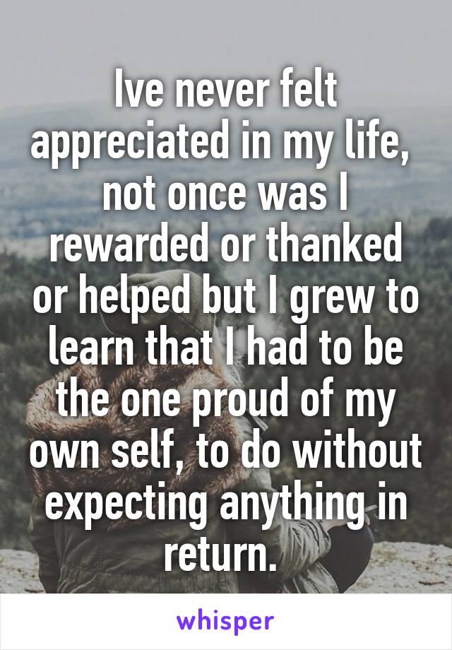 Ive never felt appreciated in my life,  not once was I rewarded or thanked or helped but I grew to learn that I had to be the one proud of my own self, to do without expecting anything in return. 