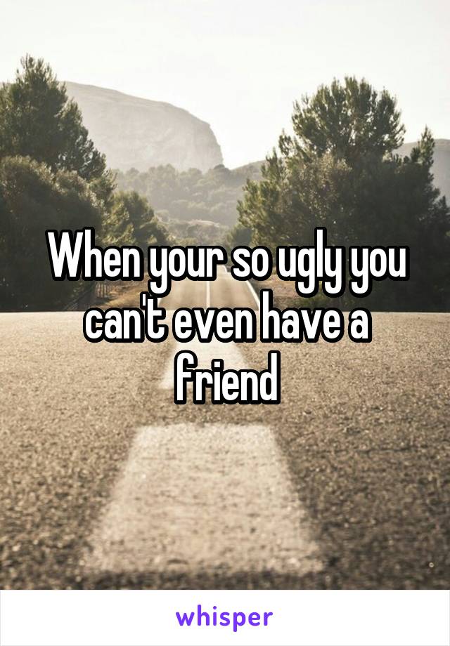 When your so ugly you can't even have a friend