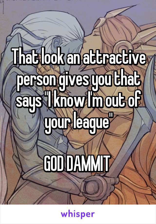 That look an attractive person gives you that says "I know I'm out of your league"

GOD DAMMIT 