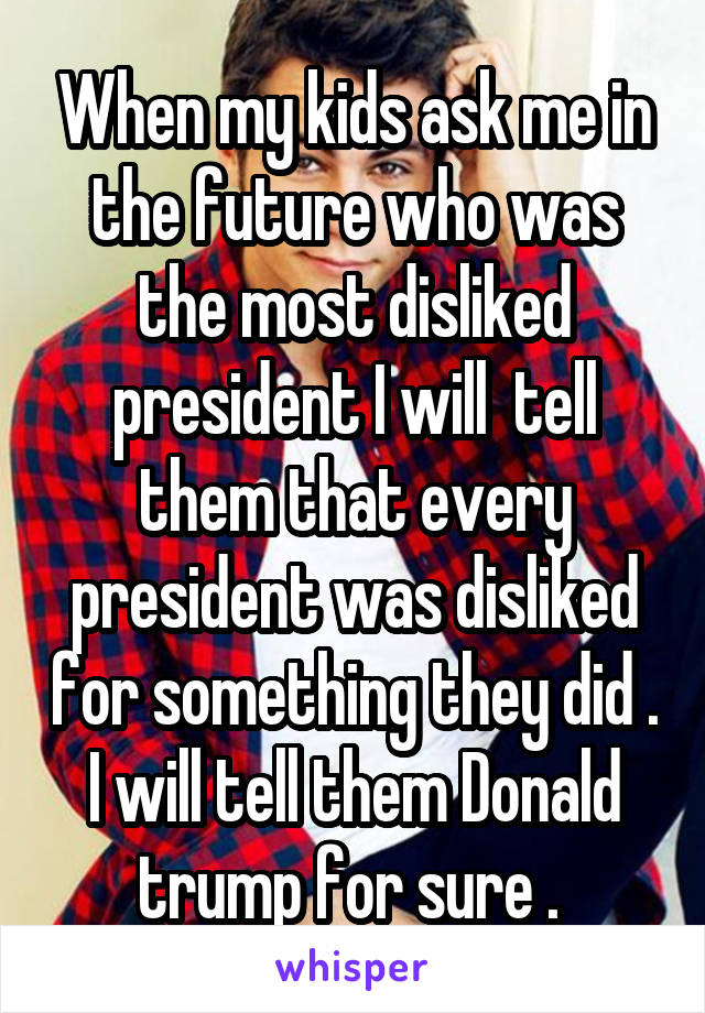 When my kids ask me in the future who was the most disliked president I will  tell them that every president was disliked for something they did . I will tell them Donald trump for sure . 