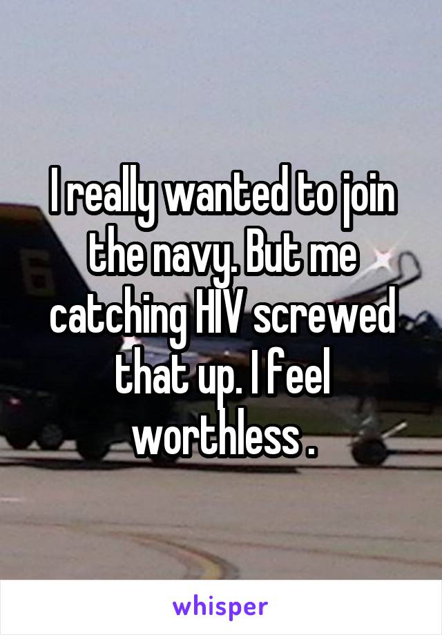 I really wanted to join the navy. But me catching HIV screwed that up. I feel worthless .