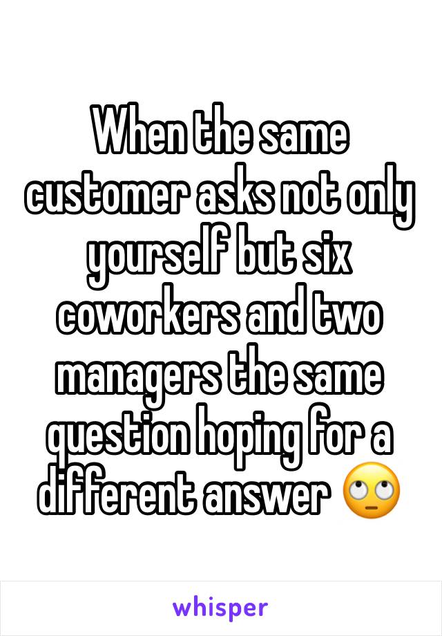 When the same customer asks not only yourself but six coworkers and two managers the same question hoping for a different answer 🙄