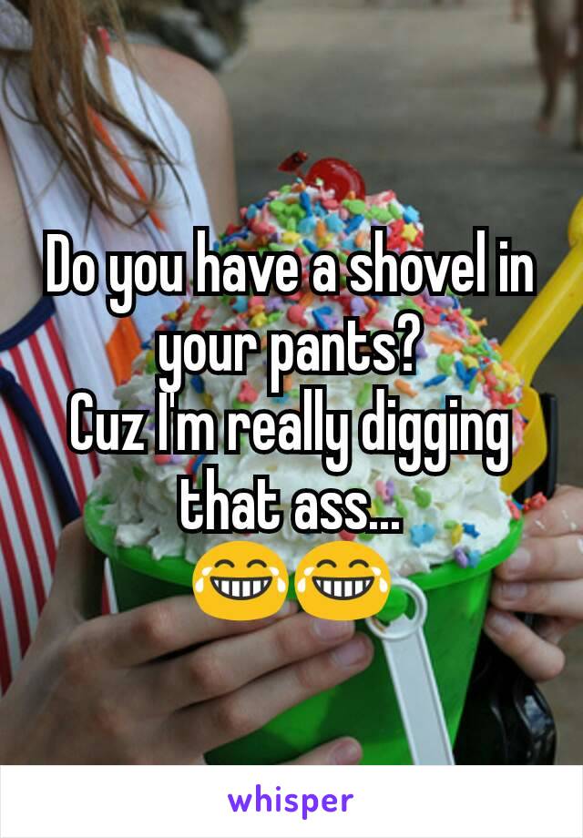 Do you have a shovel in your pants?
Cuz I'm really digging that ass...
😂😂