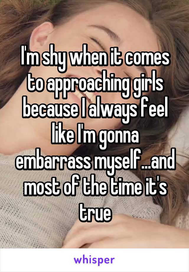 I'm shy when it comes to approaching girls because I always feel like I'm gonna embarrass myself...and most of the time it's true