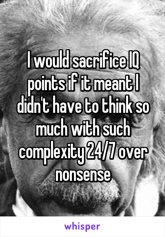 I would sacrifice IQ points if it meant I didn't have to think so much with such complexity 24/7 over nonsense