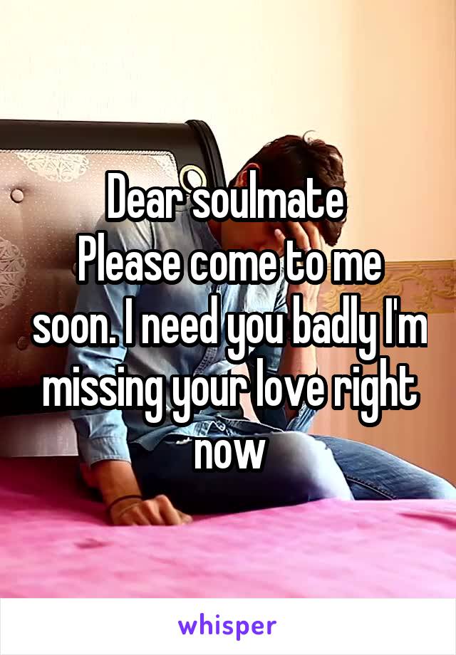 Dear soulmate 
Please come to me soon. I need you badly I'm missing your love right now