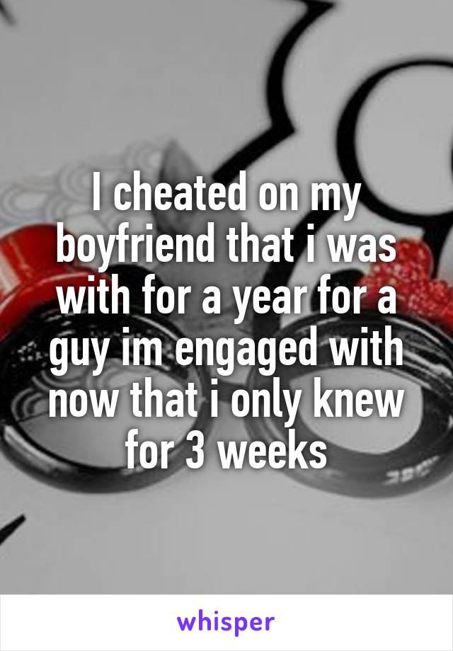 I cheated on my boyfriend that i was with for a year for a guy im engaged with now that i only knew for 3 weeks