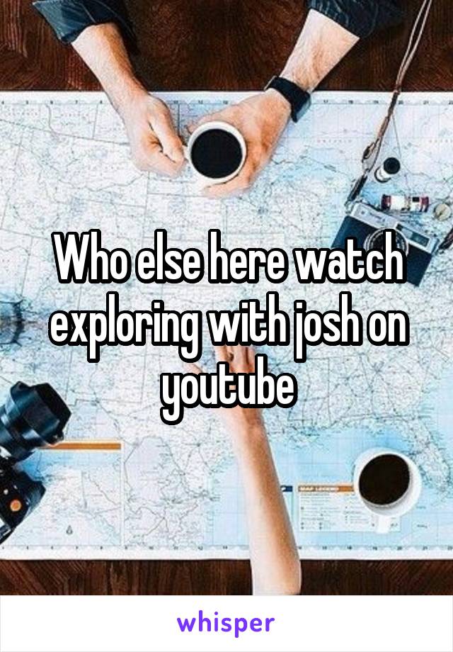 Who else here watch exploring with josh on youtube