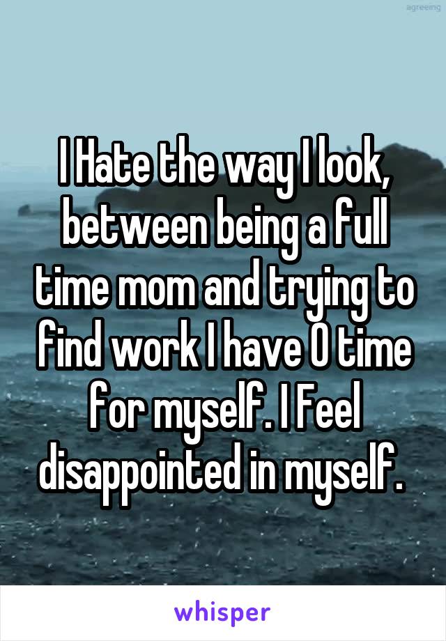 I Hate the way I look, between being a full time mom and trying to find work I have 0 time for myself. I Feel disappointed in myself. 