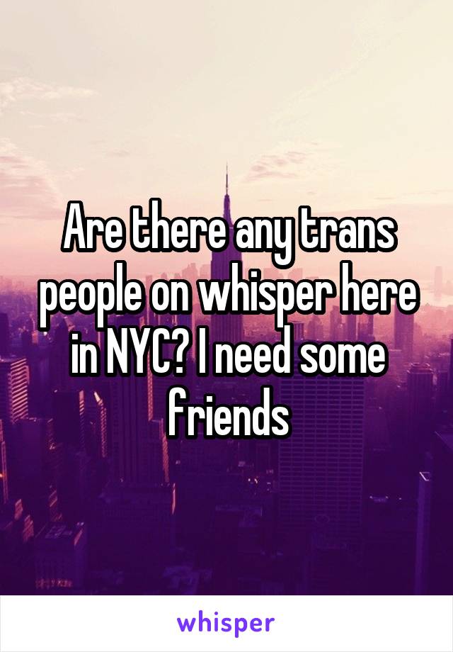 Are there any trans people on whisper here in NYC? I need some friends