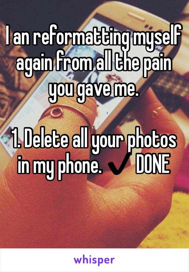 I an reformatting myself again from all the pain you gave me. 

1. Delete all your photos in my phone. ✔️ DONE