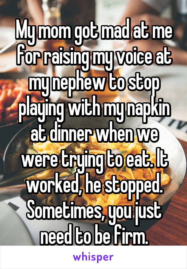 My mom got mad at me for raising my voice at my nephew to stop playing with my napkin at dinner when we were trying to eat. It worked, he stopped. Sometimes, you just need to be firm.