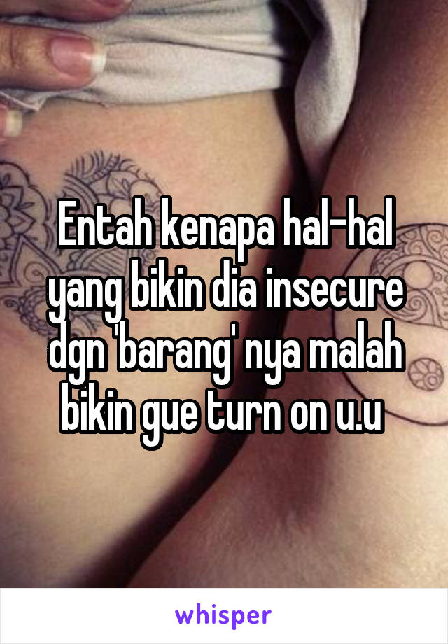 Entah kenapa hal-hal yang bikin dia insecure dgn 'barang' nya malah bikin gue turn on u.u 