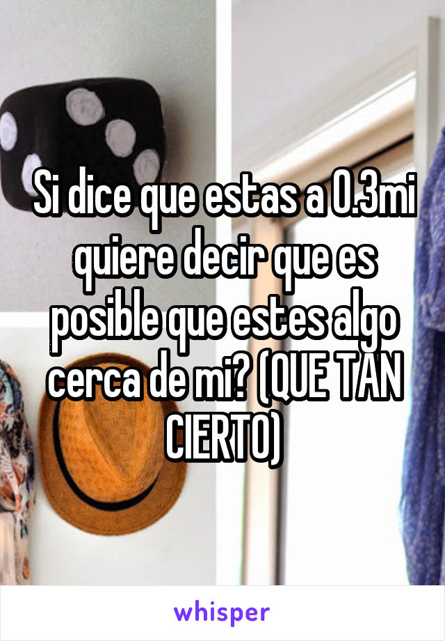 Si dice que estas a 0.3mi quiere decir que es posible que estes algo cerca de mi? (QUE TAN CIERTO)