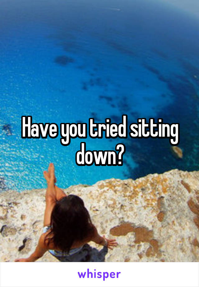 Have you tried sitting down?